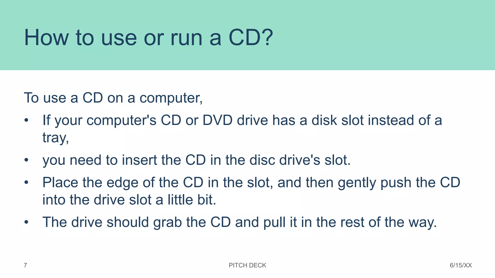 How to use or run a CD?
To use a CD on a computer,
• If your computer's CD or DVD drive has a disk slot instead of a
tray,
• you need to insert the CD in the disc drive's slot.
• Place the edge of the CD in the slot, and then gently push the CD
into the drive slot a little bit.
• The drive should grab the CD and pull it in the rest of the way.
PITCH DECK 6/15/XX
7
 