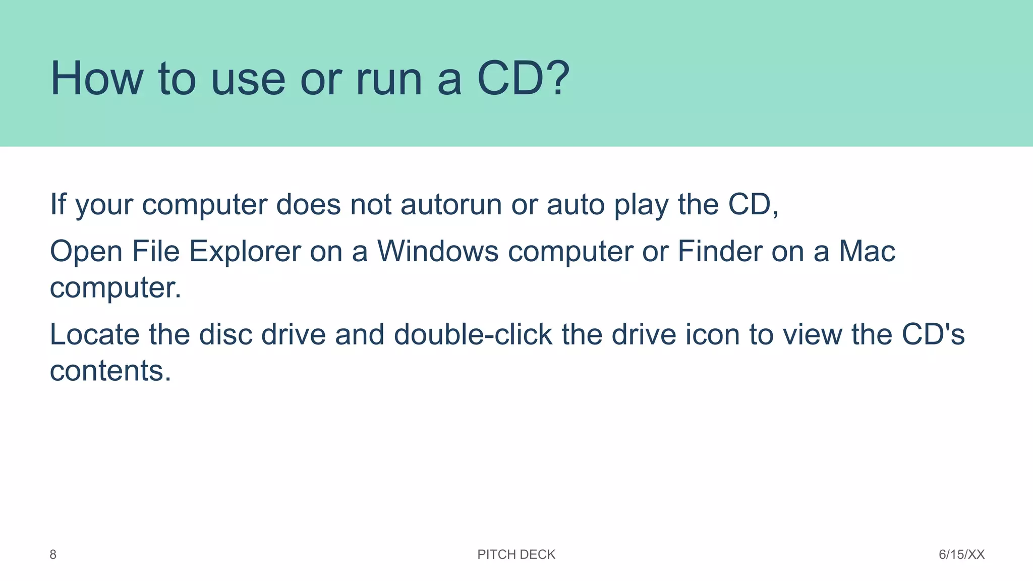 How to use or run a CD?
If your computer does not autorun or auto play the CD,
Open File Explorer on a Windows computer or Finder on a Mac
computer.
Locate the disc drive and double-click the drive icon to view the CD's
contents.
PITCH DECK 6/15/XX
8
 