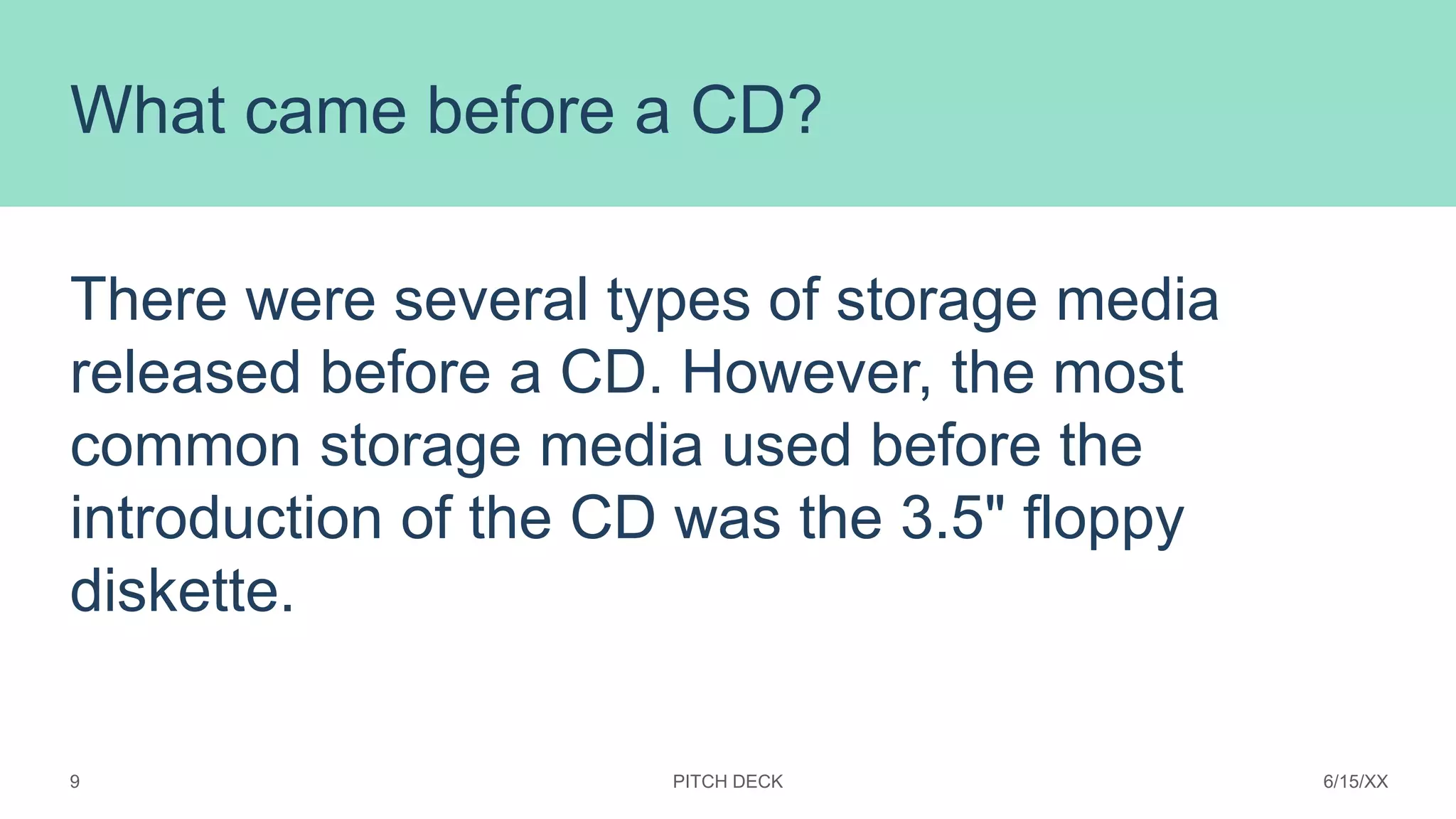 What came before a CD?
There were several types of storage media
released before a CD. However, the most
common storage media used before the
introduction of the CD was the 3.5" floppy
diskette.
PITCH DECK 6/15/XX
9
 