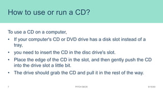 How to use or run a CD?
To use a CD on a computer,
• If your computer's CD or DVD drive has a disk slot instead of a
tray,...