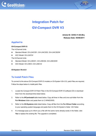 Integration Patch for
                              GV-Compact DVR V3

                                                                         Article ID: GV03-11-05-06-j
                                                                           Release Date: 05/06/2011

Applied to
GV-Compact DVR V3
The 4-Channel Units:
     Standard Model: GV-LX4C3D1, GV-LX4C3D2, GV-LX4C3D2W
     ACC Model: GV-LX4C3V
The 8-Channel Units:
     Standard Model: GV-LX8CD1, GV-LX8CD2, GV-LX8CD2W
     ACC Model: GV-LX8CV, GV-LX8CV2


GV-System V8.4.0.0



To Install Patch Files
To connect to the above GV-Compact DVR V3 models on GV-System V8.4.0.0, patch files are required.
Follow the steps below to install patch files.



1.   Locate the Compact DVR V3 Patch Files in the GV-Compact DVR V3 software CD or download
     them from the download links listed below.

2.   Refer to the IPCamInstall table listed below. Copy all three ini files and one sub-folder from the
     For Windows folder and paste them to C:WINDOWS.

3.   Refer to the GV-Systems table listed below. Copy all files from the For GVxxx Folder according
     to your operating system language and paste them to the GV-System’s folder :GV folder.

4.   If a message pops up to inform you a file with the same name already exists in the folder, click
     Yes to replace the existing file. The upgrade is completed.




GeoVision Inc.                                    1                        Revision Date: 5/9/2011
 