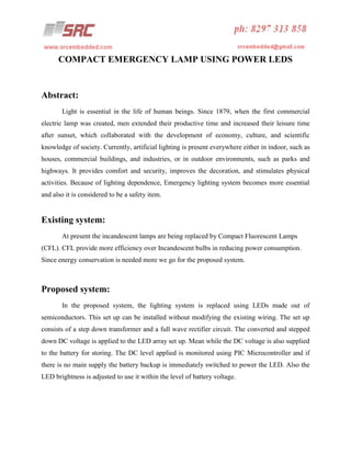 COMPACT EMERGENCY LAMP USING POWER LEDS

Abstract:
Light is essential in the life of human beings. Since 1879, when the first commercial
electric lamp was created, men extended their productive time and increased their leisure time
after sunset, which collaborated with the development of economy, culture, and scientific
knowledge of society. Currently, artificial lighting is present everywhere either in indoor, such as
houses, commercial buildings, and industries, or in outdoor environments, such as parks and
highways. It provides comfort and security, improves the decoration, and stimulates physical
activities. Because of lighting dependence, Emergency lighting system becomes more essential
and also it is considered to be a safety item.

Existing system:
At present the incandescent lamps are being replaced by Compact Fluorescent Lamps
(CFL). CFL provide more efficiency over Incandescent bulbs in reducing power consumption.
Since energy conservation is needed more we go for the proposed system.

Proposed system:
In the proposed system, the lighting system is replaced using LEDs made out of
semiconductors. This set up can be installed without modifying the existing wiring. The set up
consists of a step down transformer and a full wave rectifier circuit. The converted and stepped
down DC voltage is applied to the LED array set up. Mean while the DC voltage is also supplied
to the battery for storing. The DC level applied is monitored using PIC Microcontroller and if
there is no main supply the battery backup is immediately switched to power the LED. Also the
LED brightness is adjusted to use it within the level of battery voltage.

 