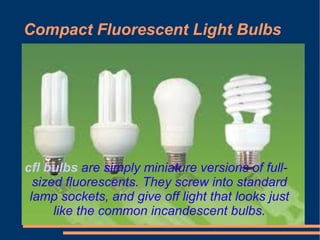 Compact Fluorescent Light Bulbs




cfl bulbs are simply miniature versions of full-
  sized fluorescents. They screw into standard
 lamp sockets, and give off light that looks just
      like the common incandescent bulbs.
 