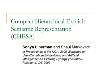 Compact Hierarchical Explicit
Semantic Representation
(CHESA)
Sonya Liberman and Shaul Markovitch
In Proceedings of the IJCAI 2009 Workshop on
User-Contributed Knowledge and Artificial
Intelligence: An Evolving Synergy (WikiAI09),
Pasadena, CA, 2009
 