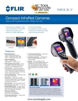 www.actoolsupply.com

                                                                                                                                         FLIR i3, i5, i7


   Compact InfraRed Cameras
   Easy-to-Use Troubleshooting Tool - Weighs only 13oz


   • Compact sized, Lightweight - 13oz                • 2.8" LCD Color Display
   • Thermal Sensitivity <0.1°C @ 25°C                • Long Battery Life Lasts >4 Hours
   • Easy-to-Use Focus Free Lens                      • Convenient Thumbnail Image Gallery
   • Stores up to 5000 JPEG Images                    • Area Min/Max Spot Marker




                                                                                  i7 i7-NIST
                                                                                  i5 i5-NIST
          Pocket Sized         Large 2.8" Display    Includes Memory Card         i3 i3-NIST
   Features
• IR Image Resolution —                             • Li-Ion Rechargable Battery — lasts >4hrs
  FLIR i3 - 3,600 pixels (60 x 60)                    continuous use; replaceable
  FLIR i5 - 10,000 pixels (100 x 100)               • Large Memory Storage — MicroSD card
  FLIR i7 - 19,600 pixels (140 x 140)                 stores up to 5000 Radiometric JPEG
• Thermal Sensitivity —                               format images
  FLIR i3 - <0.15°C @25°C                           • Includes — 2G microSD Card with
  FLIR i5/FLIR i7 - <0.10°C @25°C                     adaptors, Li-Ion rechargeable battery with
• Optimized Temperature Range — From                  100-240V AC adaptor /charger with EU,
  –4 to 482°F (–20 to 250°C) for electrical,          UK, US and Australian plugs, USB Mini-B
  industrial and building applications                cable, QuickReport™PC software, built-in
• ± 2% Accuracy — reliable temperature                manual lens shutter, hand strap, and hard
  measurement with thermal sensitivity of             case
  0.1°C helps you find problems faster and
  easier — critical for condition monitoring
  of thermally sensitive targets
• Extremely lightweight — Resulting in less
  user fatigue (13 ounces)
• Easy-to-use — Pocket sized and fully
  automatic design makes it incredibly easy-
  to-use even for first time users — perfect
  for general purpose use
• Focus free lens — For convenient viewing
• High Resolution Color LCD — 2.8" (71mm)                        Human Eye             IR Thermometer - Single Spot    Thermal Imaging Camera
• Double Molded Design — Rugged design
                                                         Why Thermal Imaging?
  with easy grip handle construction meets               While spot IR thermometers present only a single temperature at a single spot, these
  IP43 dust/ splashproof standards                       Thermal Imaging Cameras give you the whole picture, equal up to 19,600 spots (FLIR i7)!
• Measurement Modes —                                    Thermal imaging is the most effective method for finding problems or potential problems in a
                                                         variety of applications across many fields. If you are new to Thermography and need a
  All models - Spot (center);                            general purpose Thermal Imaging Camera for troubleshooting, the FLIR i3, FLIR i5 or FLIR i7 is
  FLIR i7 only - Area (Min/Max)                          perfect for you! They are fully loaded with Thermal Imaging functions at a fraction of the
• Thumbnail Image Gallery — Allows quick                 price of a Professional grade camera. They come complete in a hard carrying transport case.
  search of stored images


                                                    www.actoolsupply.com
 