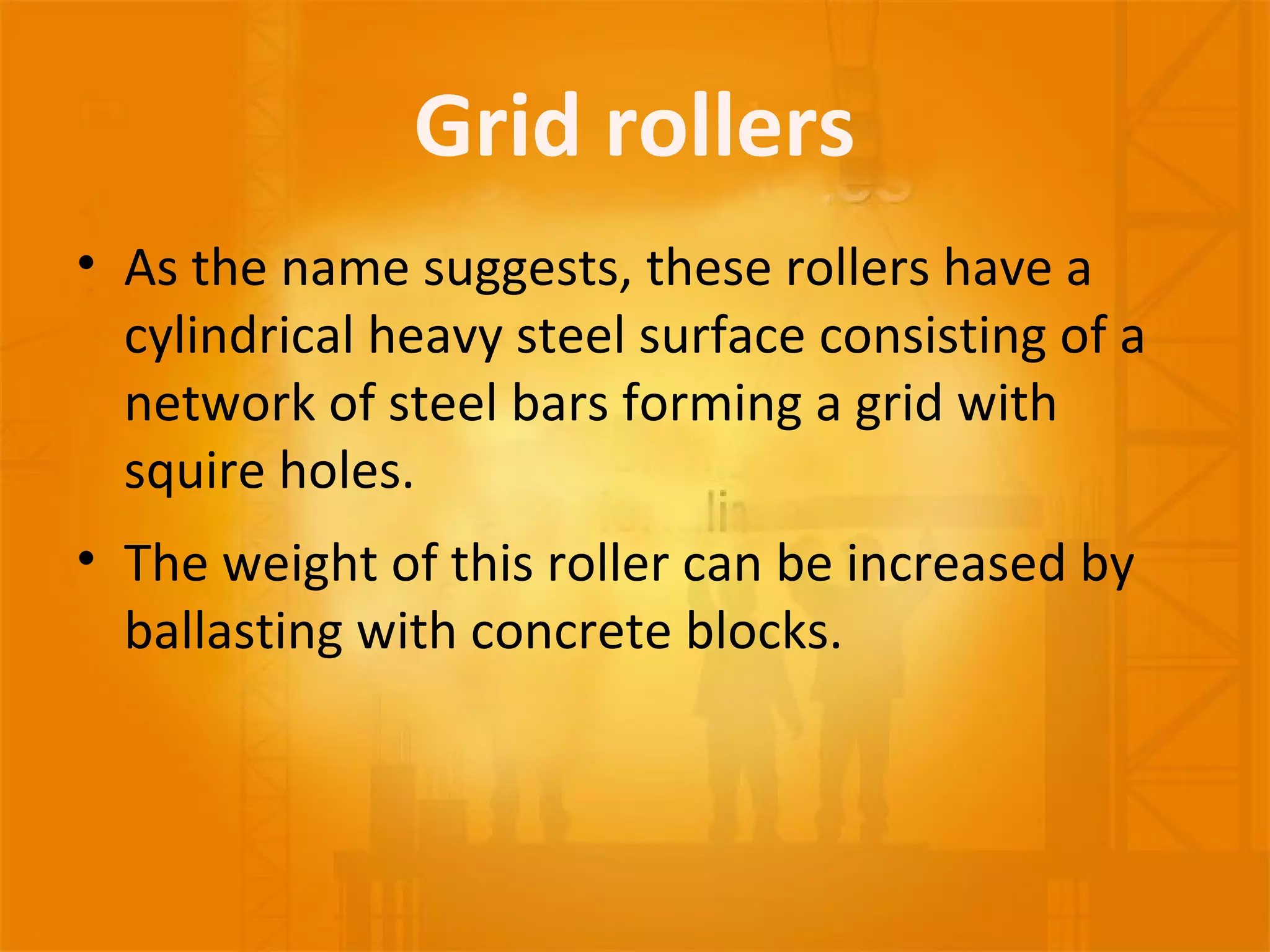 Grid rollers
• As the name suggests, these rollers have a
cylindrical heavy steel surface consisting of a
network of steel bars forming a grid with
squire holes.
• The weight of this roller can be increased by
ballasting with concrete blocks.
 