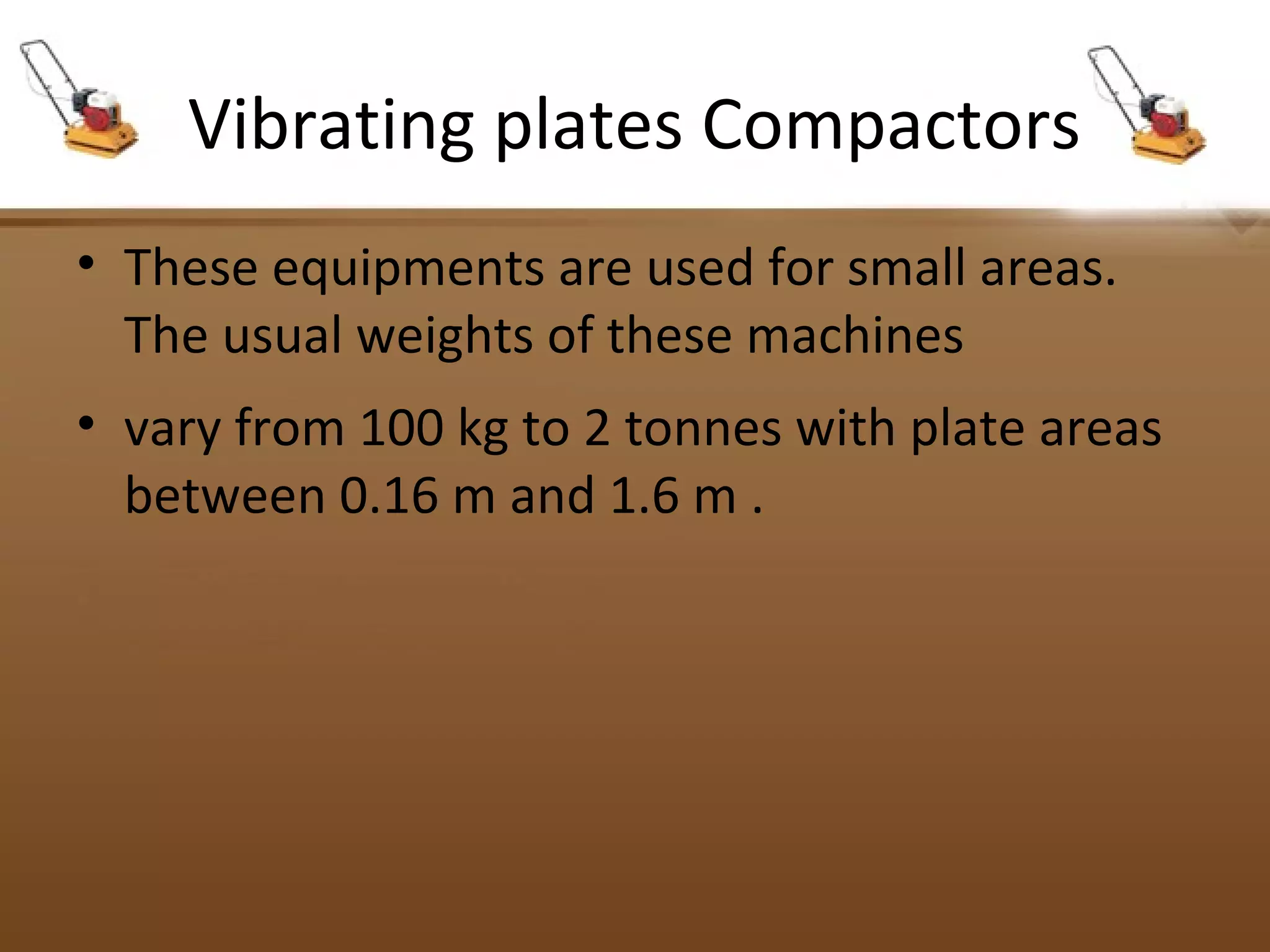 Vibrating plates Compactors
• These equipments are used for small areas.
The usual weights of these machines
• vary from 100 kg to 2 tonnes with plate areas
between 0.16 m and 1.6 m .
 