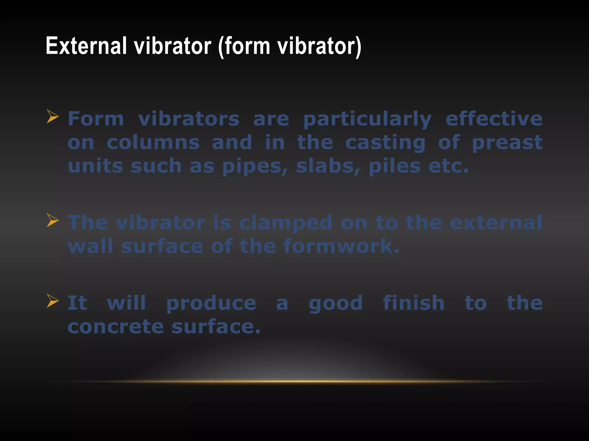 External vibrator (form vibrator)
 Form vibrators are particularly effective
on columns and in the casting of preast
units such as pipes, slabs, piles etc.
 The vibrator is clamped on to the external
wall surface of the formwork.
 It will produce a good finish to the
concrete surface.
 