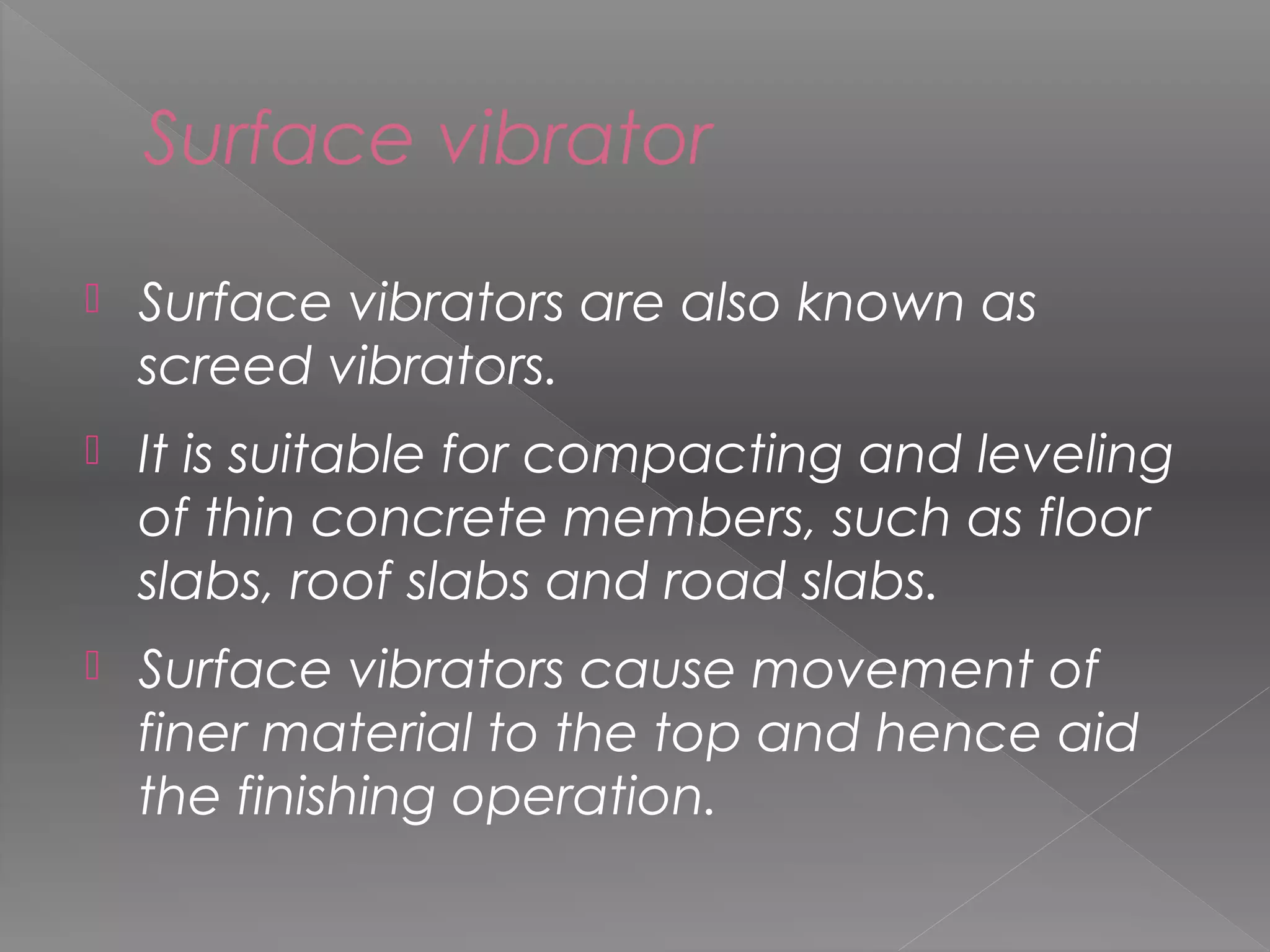 Surface vibrator
 Surface vibrators are also known as
screed vibrators.
 It is suitable for compacting and leveling
of thin concrete members, such as floor
slabs, roof slabs and road slabs.
 Surface vibrators cause movement of
finer material to the top and hence aid
the finishing operation.
43
 