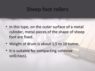 Sheep foot rollers
• In this type, on the outer surface of a metal
cylinder, metal pieces of the shape of sheep
foot are fixed.
• Weight of drum is about 1.5 to 10 tonne.
• It is suitable for compacting cohesive
soil(clays).
 