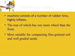 Pneumatic rollers
• machine consists of a number of rubber tires,
highly inflates.
• The rear of which has one more wheel than the
front.
• Most suitable for compacting fine-grained soil
and well graded sands.
 