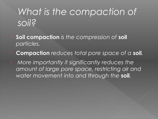 What is the compaction of
soil?
 Soil compaction is the compression of soil
particles.
 Compaction reduces total pore space of a soil.
 More importantly it significantly reduces the
amount of large pore space, restricting air and
water movement into and through the soil.
 
 