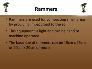 Rammers
• Rammers are used for compacting small areas
by providing impact load to the soil.
• This equipment is light and can be hand or
machine operated.
• The base size of rammers can be 15cm x 15cm
or 20cm x 20cm or more.
 