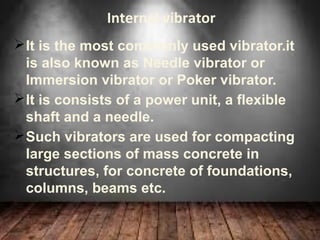 Internal vibrator
It is the most commonly used vibrator.it
is also known as Needle vibrator or
Immersion vibrator or Poker vibrator.
It is consists of a power unit, a flexible
shaft and a needle.
Such vibrators are used for compacting
large sections of mass concrete in
structures, for concrete of foundations,
columns, beams etc.
 