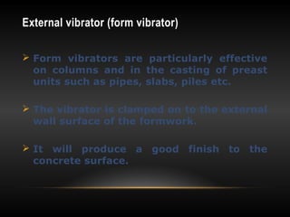 External vibrator (form vibrator)
 Form vibrators are particularly effective
on columns and in the casting of preast
units such as pipes, slabs, piles etc.
 The vibrator is clamped on to the external
wall surface of the formwork.
 It will produce a good finish to the
concrete surface.
 
