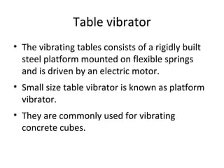Table vibrator
• The vibrating tables consists of a rigidly built
steel platform mounted on flexible springs
and is driven by an electric motor.
• Small size table vibrator is known as platform
vibrator.
• They are commonly used for vibrating
concrete cubes.
 