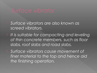 Surface vibrator
 Surface vibrators are also known as
screed vibrators.
 It is suitable for compacting and leveling
of thin concrete members, such as floor
slabs, roof slabs and road slabs.
 Surface vibrators cause movement of
finer material to the top and hence aid
the finishing operation.
43
 