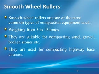 Smooth Wheel Rollers
Smooth wheel rollers are one of the most
common types of compaction equipment used.
Weighing from 5 to 15 tones.
They are suitable for compacting sand, gravel,
broken stones etc.
They are used for compacting highway base
courses.
9
 