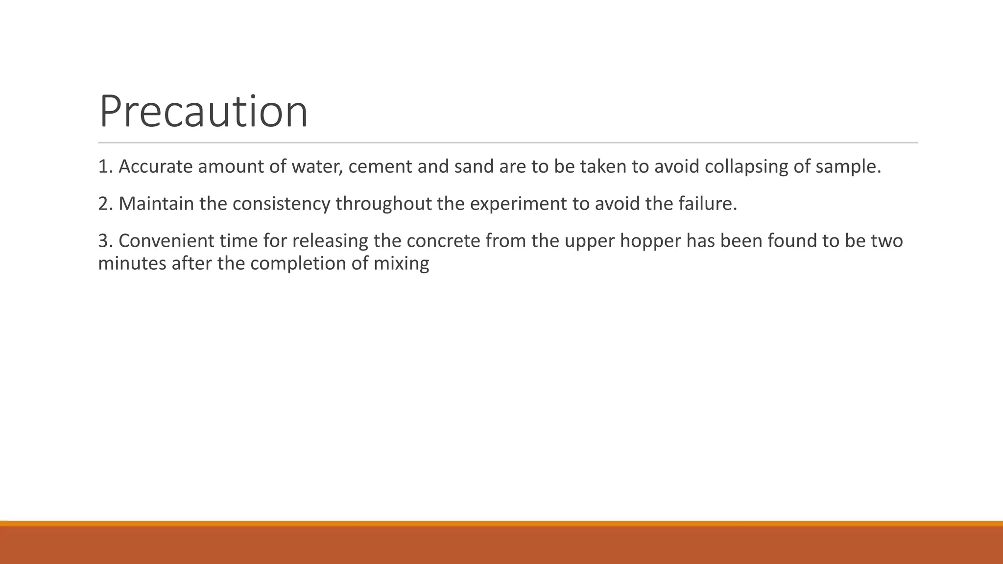 Precaution 
1. Accurate amount of water, cement and sand are to be taken to avoid collapsing of sample. 
2. Maintain the consistency throughout the experiment to avoid the failure. 
3. Convenient time for releasing the concrete from the upper hopper has been found to be two 
minutes after the completion of mixing 
 