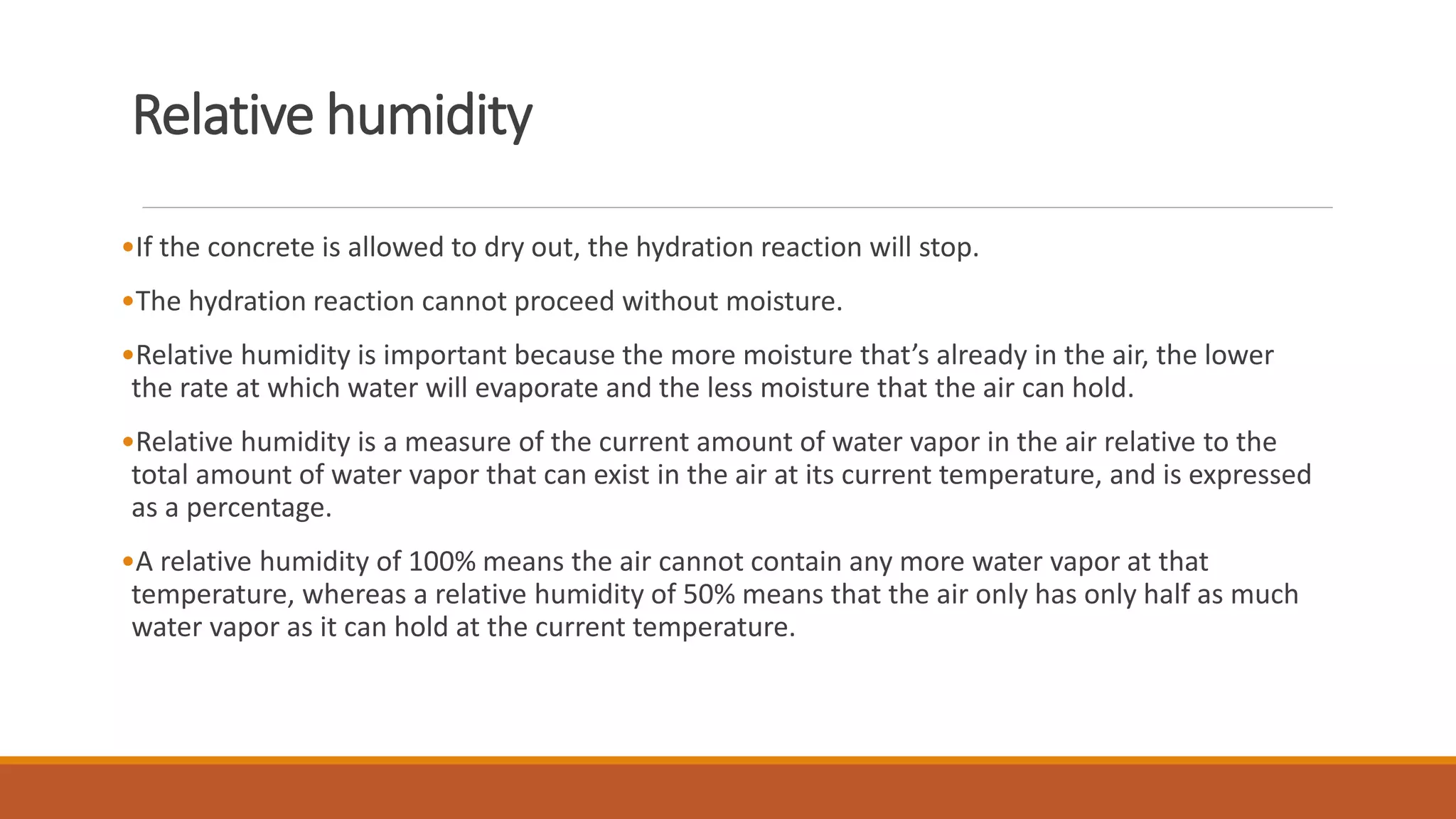 Relative humidity 
•If the concrete is allowed to dry out, the hydration reaction will stop. 
•The hydration reaction cannot proceed without moisture. 
•Relative humidity is important because the more moisture that’s already in the air, the lower 
the rate at which water will evaporate and the less moisture that the air can hold. 
•Relative humidity is a measure of the current amount of water vapor in the air relative to the 
total amount of water vapor that can exist in the air at its current temperature, and is expressed 
as a percentage. 
•A relative humidity of 100% means the air cannot contain any more water vapor at that 
temperature, whereas a relative humidity of 50% means that the air only has only half as much 
water vapor as it can hold at the current temperature. 
 