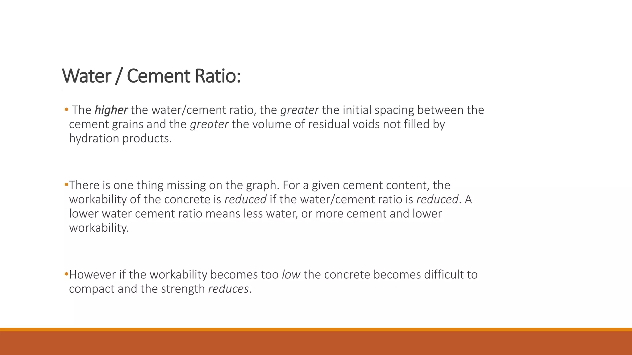 Water / Cement Ratio: 
• The higher the water/cement ratio, the greater the initial spacing between the 
cement grains and the greater the volume of residual voids not filled by 
hydration products. 
•There is one thing missing on the graph. For a given cement content, the 
workability of the concrete is reduced if the water/cement ratio is reduced. A 
lower water cement ratio means less water, or more cement and lower 
workability. 
•However if the workability becomes too low the concrete becomes difficult to 
compact and the strength reduces. 
 