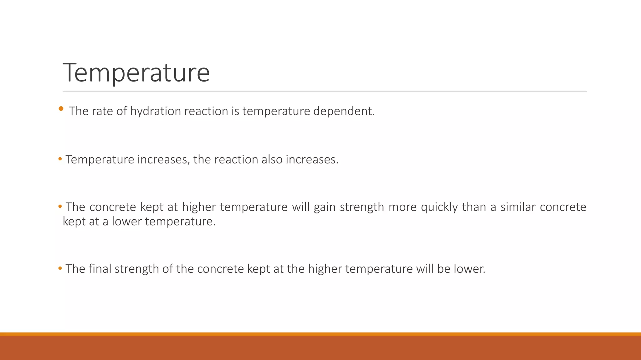 Temperature 
• The rate of hydration reaction is temperature dependent. 
• Temperature increases, the reaction also increases. 
• The concrete kept at higher temperature will gain strength more quickly than a similar concrete 
kept at a lower temperature. 
• The final strength of the concrete kept at the higher temperature will be lower. 
 