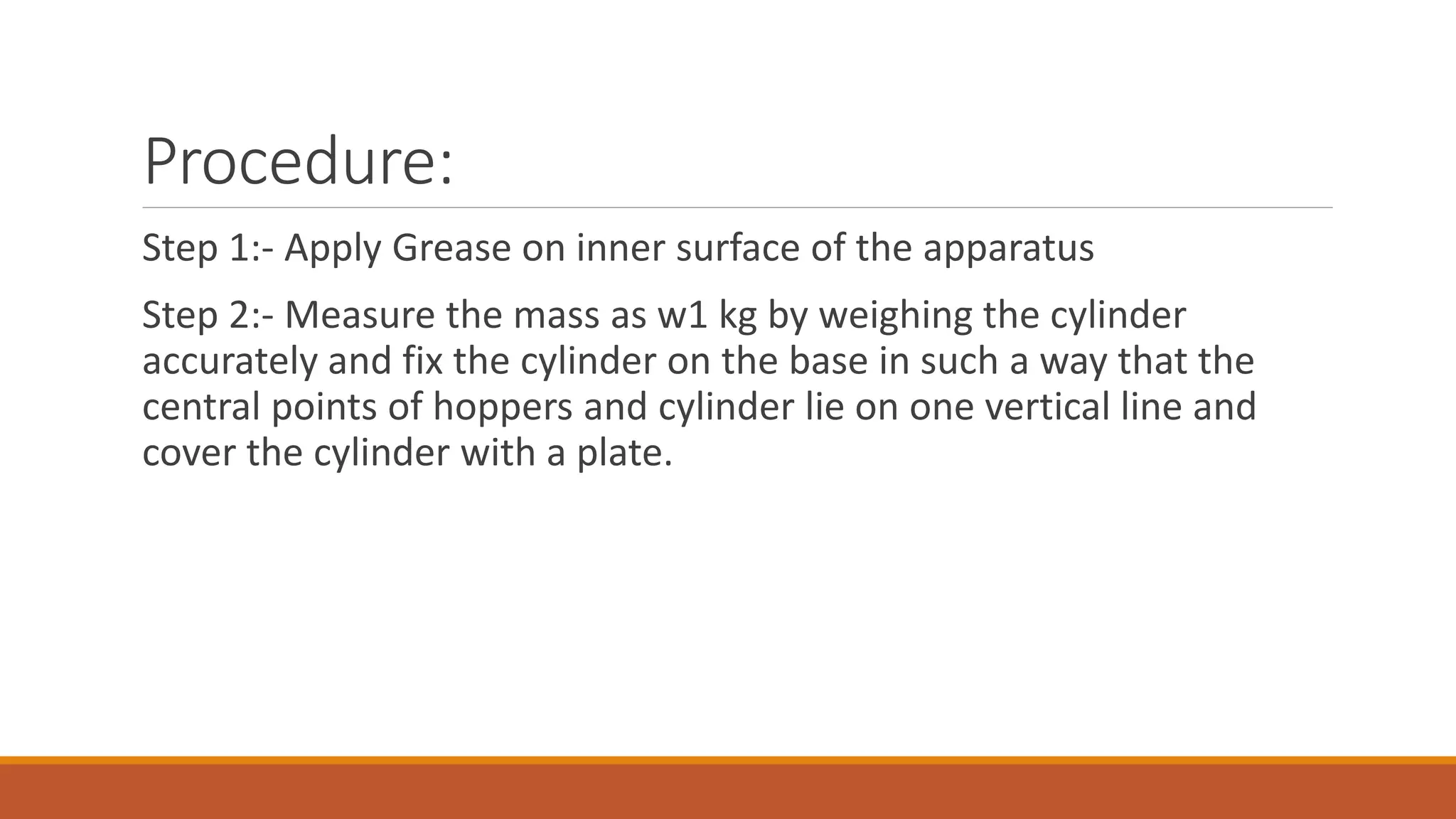 Procedure: 
Step 1:- Apply Grease on inner surface of the apparatus 
Step 2:- Measure the mass as w1 kg by weighing the cylinder 
accurately and fix the cylinder on the base in such a way that the 
central points of hoppers and cylinder lie on one vertical line and 
cover the cylinder with a plate. 
 