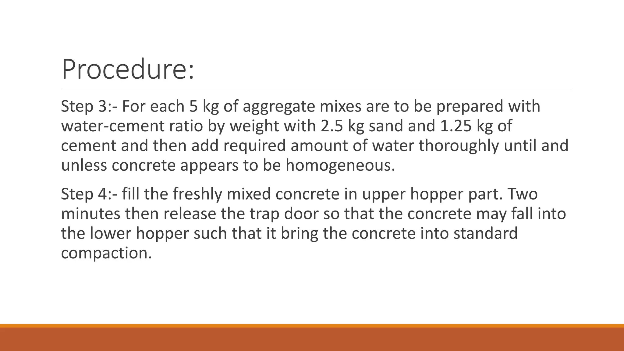 Procedure: 
Step 3:- For each 5 kg of aggregate mixes are to be prepared with 
water-cement ratio by weight with 2.5 kg sand and 1.25 kg of 
cement and then add required amount of water thoroughly until and 
unless concrete appears to be homogeneous. 
Step 4:- fill the freshly mixed concrete in upper hopper part. Two 
minutes then release the trap door so that the concrete may fall into 
the lower hopper such that it bring the concrete into standard 
compaction. 
 