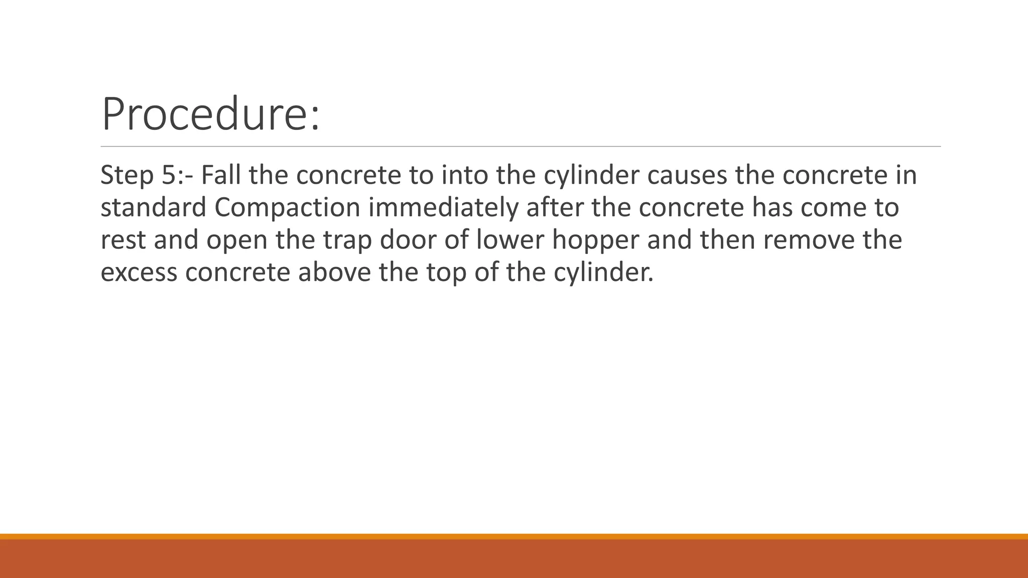 Procedure: 
Step 5:- Fall the concrete to into the cylinder causes the concrete in 
standard Compaction immediately after the concrete has come to 
rest and open the trap door of lower hopper and then remove the 
excess concrete above the top of the cylinder. 
 