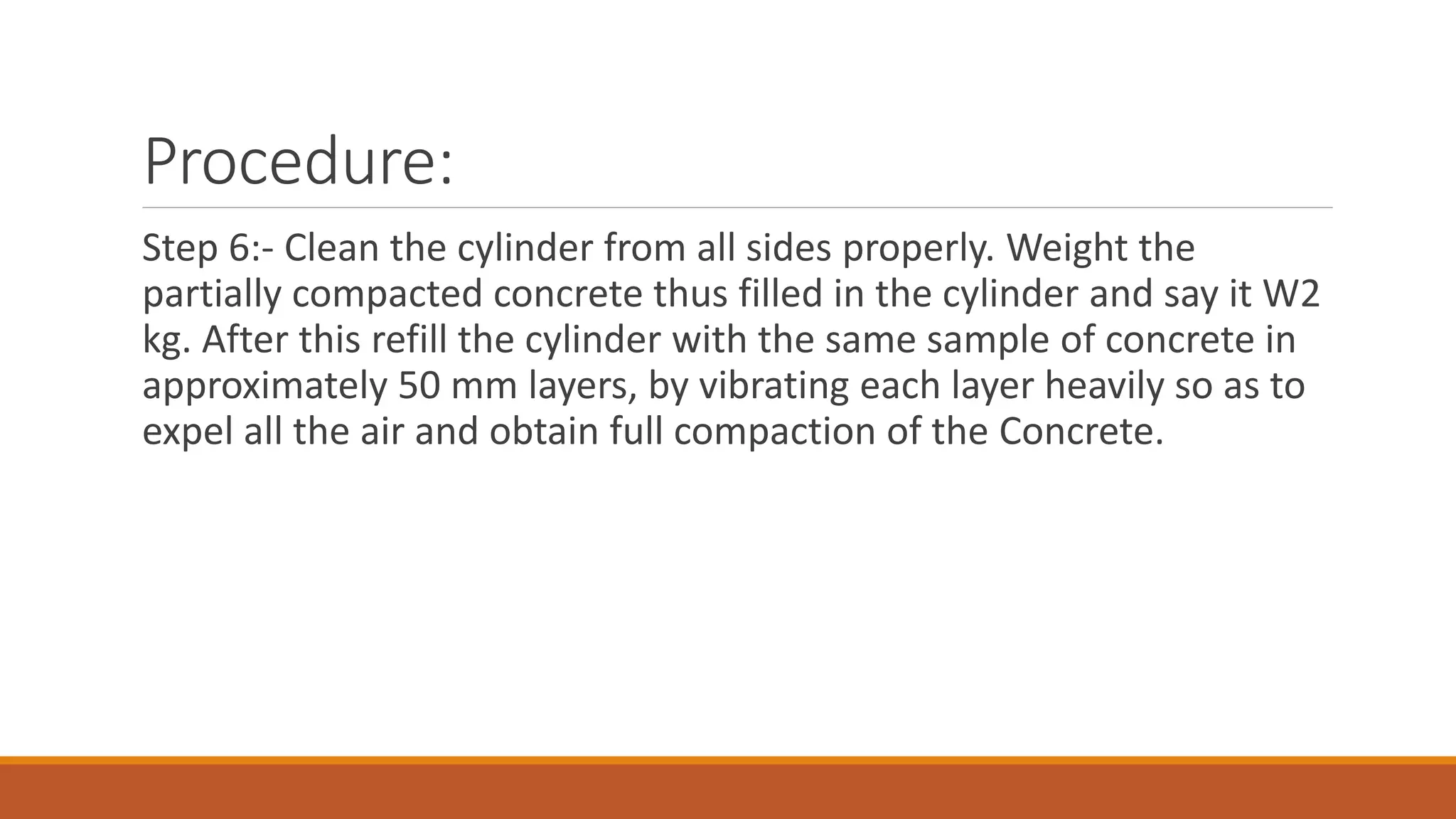 Procedure: 
Step 6:- Clean the cylinder from all sides properly. Weight the 
partially compacted concrete thus filled in the cylinder and say it W2 
kg. After this refill the cylinder with the same sample of concrete in 
approximately 50 mm layers, by vibrating each layer heavily so as to 
expel all the air and obtain full compaction of the Concrete. 
 