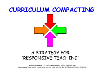 CURRICULUM COMPACTING A STRATEGY FOR “RESPONSIVE TEACHING” Material drawn from  It’s About Time  by Alane J. Starko, copyright 1986 Reproduced with permission from Creative Learning Press, Inc., P.O. Box 320, Mansfield Center, CT 06250 