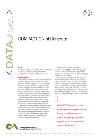 Datasheet >                                                                                                      june
                                                                                                                 2006




              compaction of Concrete




              SCOPE                                                       Compaction of concrete is, therefore, a
              This data sheet discusses the benefits of compaction   two-stage process Figure 1. First the aggregate
  >




              of concrete and provides information on the            particles are set in motion and slump to fill the
              techniques for undertaking the process on site.        form giving a level top surface. In the second stage,
                                                                     entrapped air is expelled.
              INTRODUCTION                                                It is important to recognise the two stages in
              Compaction is the process which expels entrapped       the compaction process because, with vibration,
              air from freshly placed concrete and packs the         initial consolidation of the concrete can often be
              aggregate particles together so as to increase the     achieved relatively quickly. The concrete liquefies
              density of concrete. It increases significantly the    and the surface levels, giving the impression that
              ultimate strength of concrete and enhances the         the concrete is compacted. Entrapped air takes a
              bond with reinforcement. It also increases the         little longer to rise to the surface. Compaction must
              abrasion resistance and general durability of the      therefore be prolonged until this is accomplished,
              concrete, decreases the permeability and helps to      ie until air bubbles no longer appear on the surface.
              minimise its shrinkage-and-creep characteristics.
                                                                     >




                  Proper compaction also ensures that the
              formwork is completely filled – ie there are no
              pockets of honeycombed material – and that the
              required finish is obtained on vertical surfaces.
                  When first placed in the form, normal concretes,      Compaction is the process
              excluding those with very low or very high slumps,
              will contain between 5% and 20% by volume of              which expels entrapped air from
              entrapped air. The aggregate particles, although
              coated with mortar, tend to arch against one              freshly placed concrete and
              another and are prevented from slumping or
              consolidating by internal friction.                       packs the aggregate particles
                                                                        together so as to increase the
                                                                        density of concrete.
 