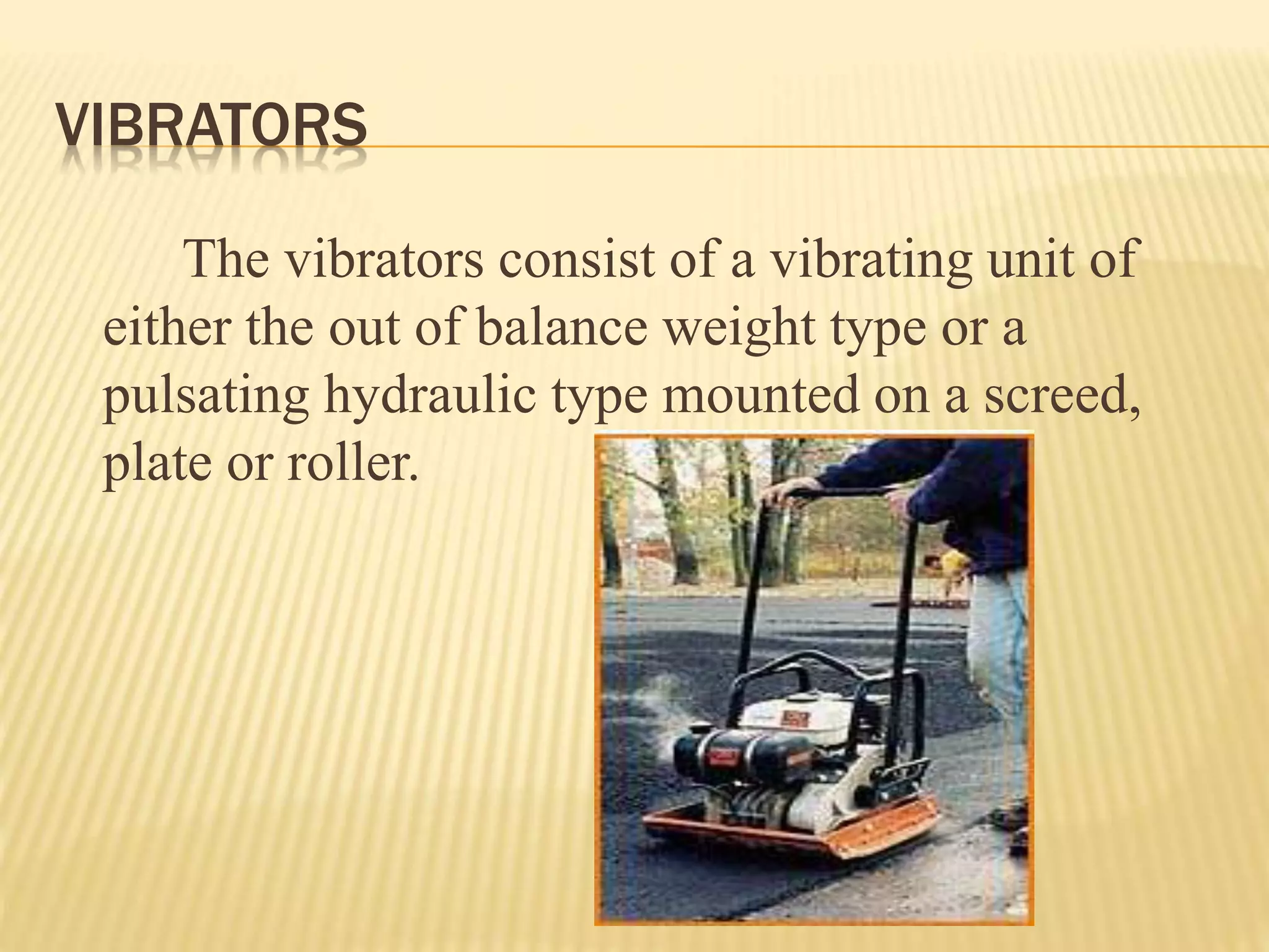 VIBRATORS
The vibrators consist of a vibrating unit of
either the out of balance weight type or a
pulsating hydraulic type mounted on a screed,
plate or roller.
 