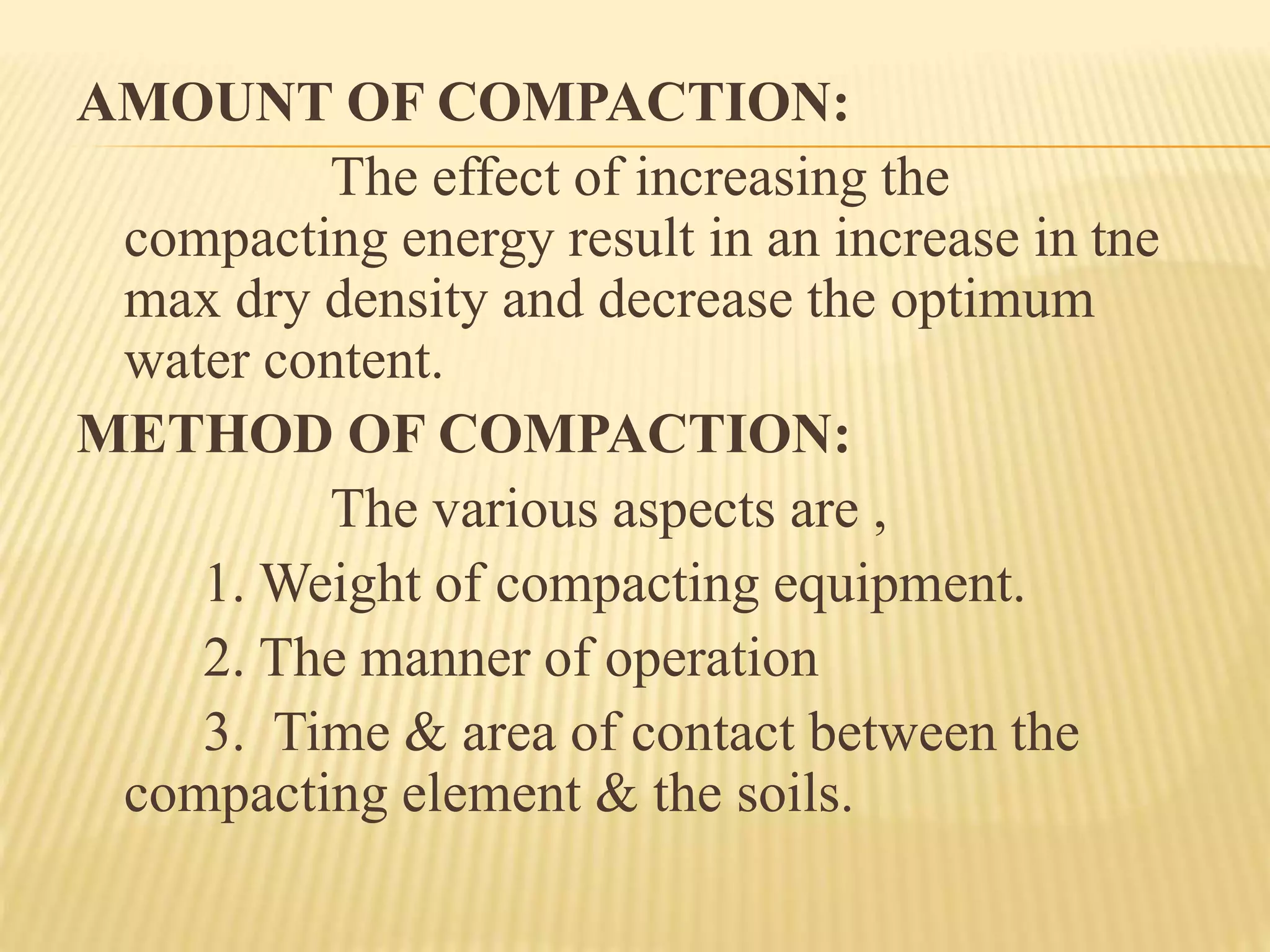 AMOUNT OF COMPACTION:
The effect of increasing the
compacting energy result in an increase in tne
max dry density and decrease the optimum
water content.
METHOD OF COMPACTION:
The various aspects are ,
1. Weight of compacting equipment.
2. The manner of operation
3. Time & area of contact between the
compacting element & the soils.
 