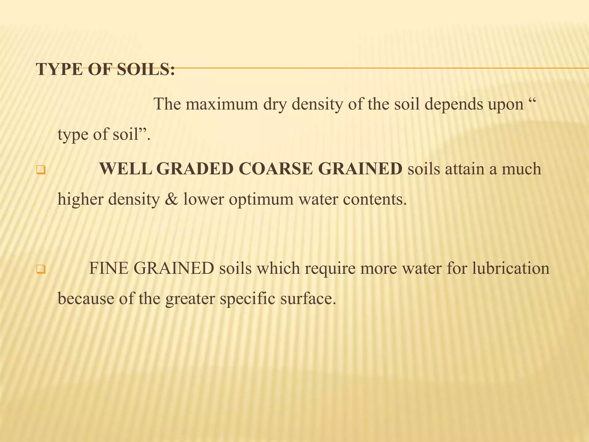 TYPE OF SOILS:
The maximum dry density of the soil depends upon “
type of soil”.
 WELL GRADED COARSE GRAINED soils attain a much
higher density & lower optimum water contents.
 FINE GRAINED soils which require more water for lubrication
because of the greater specific surface.
 