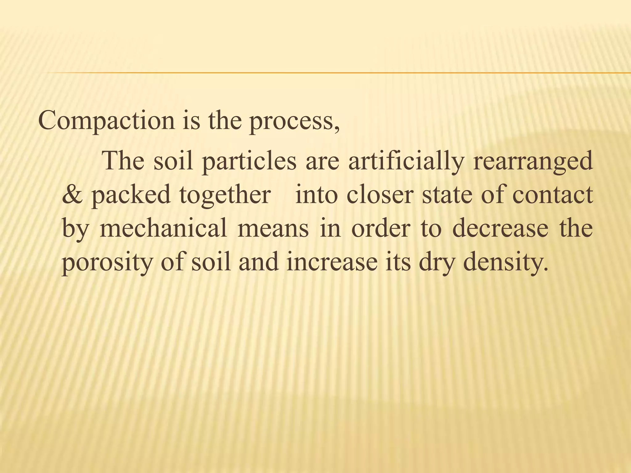 Compaction is the process,
The soil particles are artificially rearranged
& packed together into closer state of contact
by mechanical means in order to decrease the
porosity of soil and increase its dry density.
 
