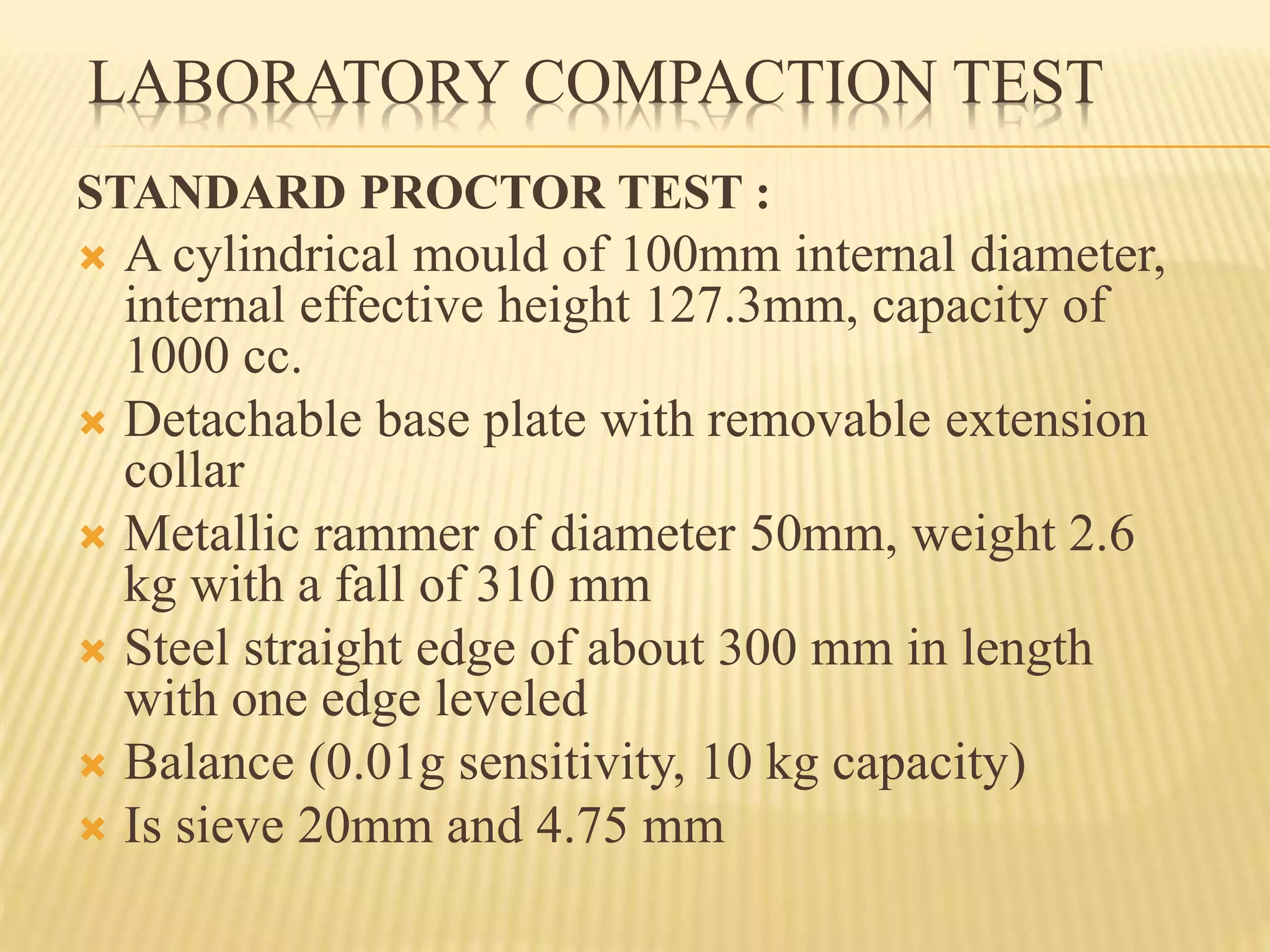 LABORATORY COMPACTION TEST
STANDARD PROCTOR TEST :
 A cylindrical mould of 100mm internal diameter,
internal effective height 127.3mm, capacity of
1000 cc.
 Detachable base plate with removable extension
collar
 Metallic rammer of diameter 50mm, weight 2.6
kg with a fall of 310 mm
 Steel straight edge of about 300 mm in length
with one edge leveled
 Balance (0.01g sensitivity, 10 kg capacity)
 Is sieve 20mm and 4.75 mm
 