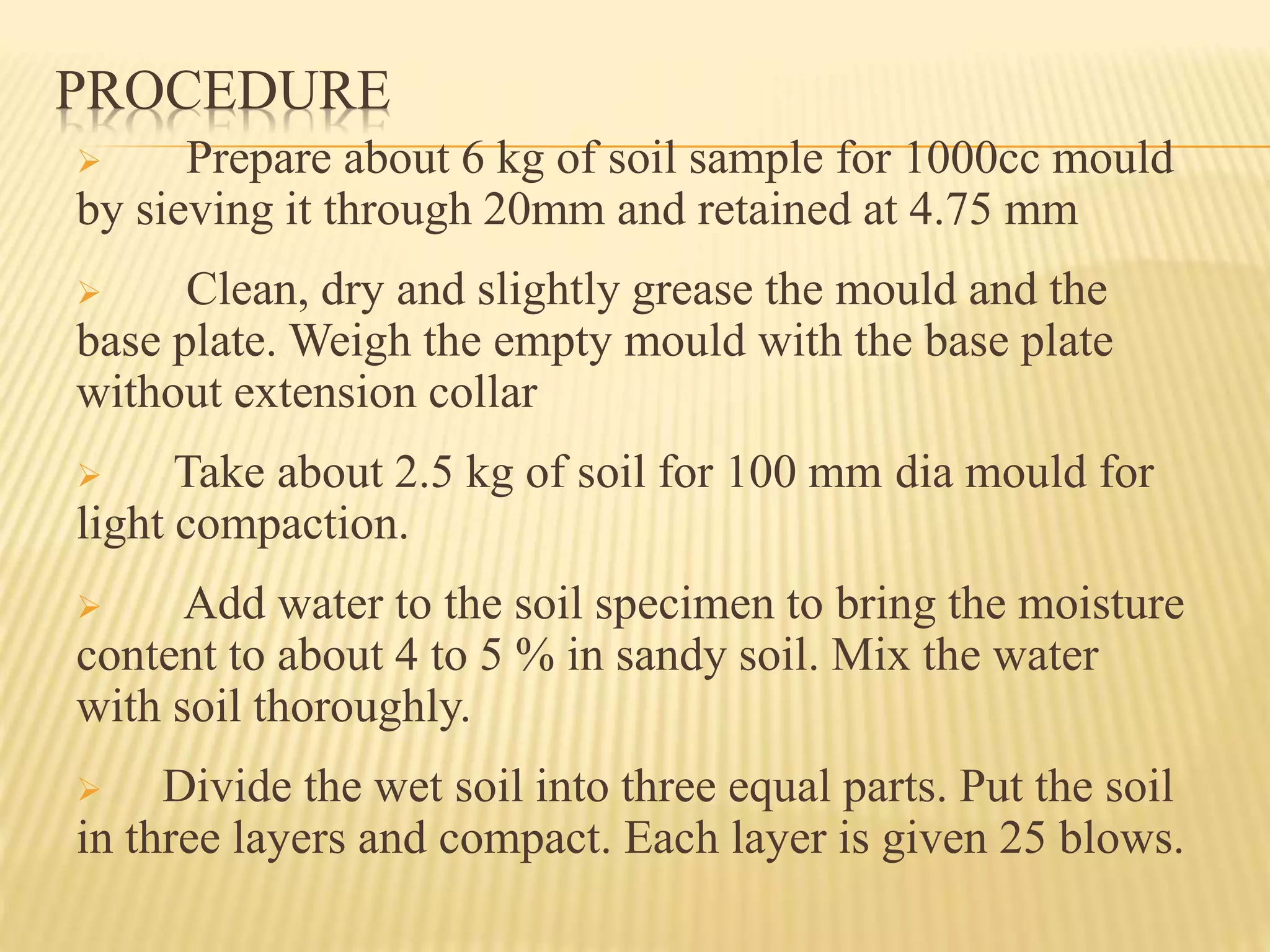 PROCEDURE
 Prepare about 6 kg of soil sample for 1000cc mould
by sieving it through 20mm and retained at 4.75 mm
 Clean, dry and slightly grease the mould and the
base plate. Weigh the empty mould with the base plate
without extension collar
 Take about 2.5 kg of soil for 100 mm dia mould for
light compaction.
 Add water to the soil specimen to bring the moisture
content to about 4 to 5 % in sandy soil. Mix the water
with soil thoroughly.
 Divide the wet soil into three equal parts. Put the soil
in three layers and compact. Each layer is given 25 blows.
 