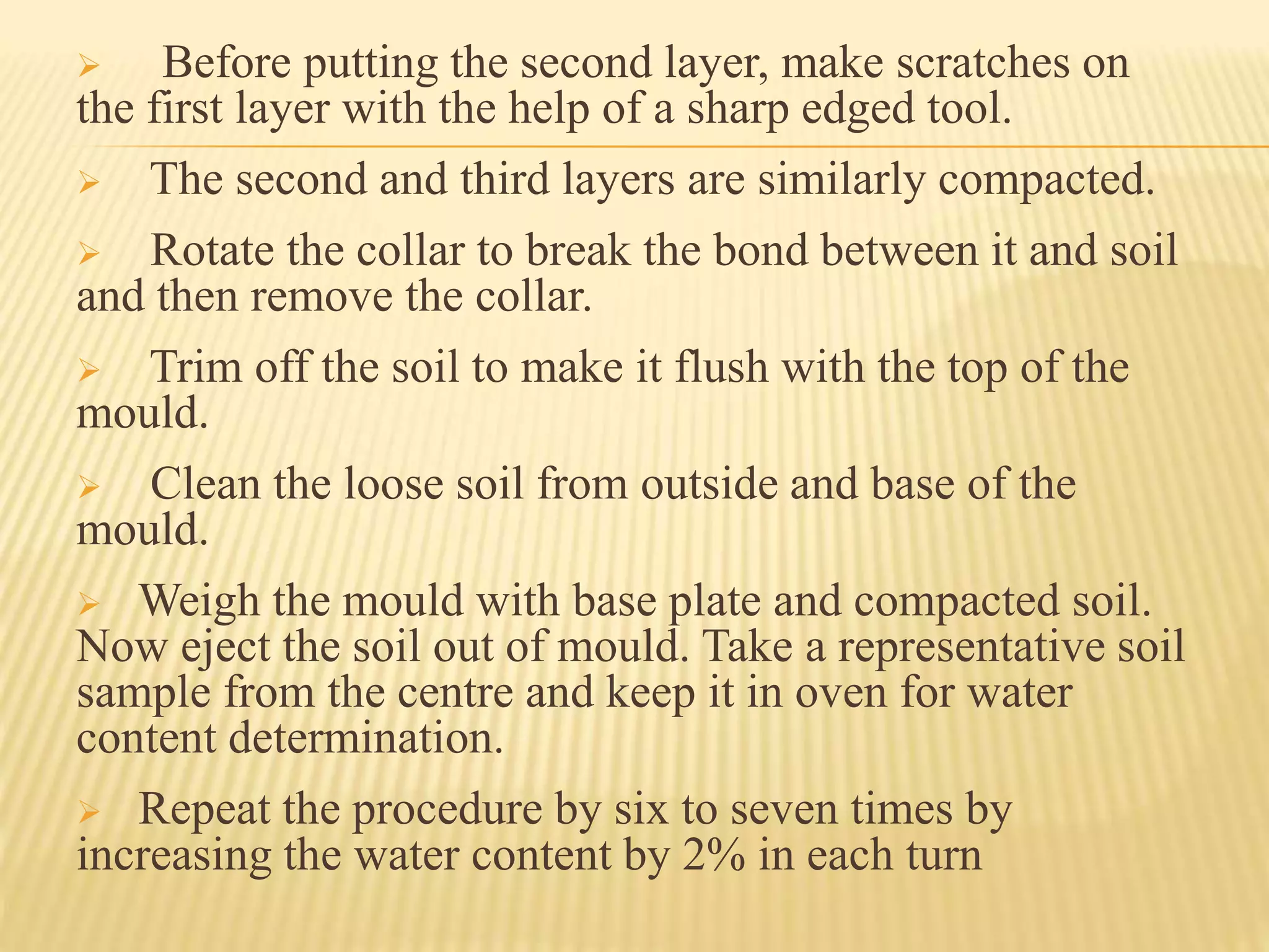  Before putting the second layer, make scratches on
the first layer with the help of a sharp edged tool.
 The second and third layers are similarly compacted.
 Rotate the collar to break the bond between it and soil
and then remove the collar.
 Trim off the soil to make it flush with the top of the
mould.
 Clean the loose soil from outside and base of the
mould.
 Weigh the mould with base plate and compacted soil.
Now eject the soil out of mould. Take a representative soil
sample from the centre and keep it in oven for water
content determination.
 Repeat the procedure by six to seven times by
increasing the water content by 2% in each turn
 