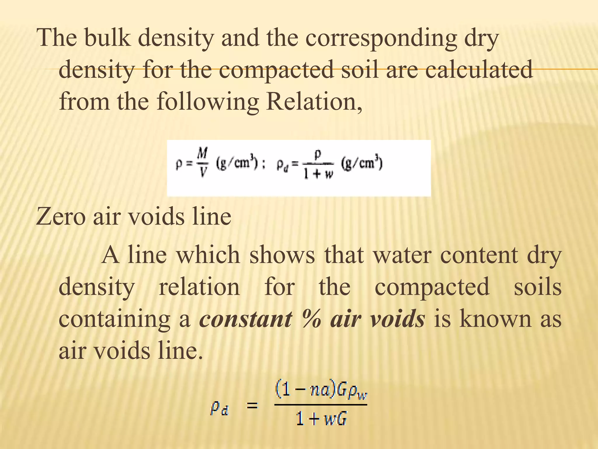 The bulk density and the corresponding dry
density for the compacted soil are calculated
from the following Relation,
Zero air voids line
A line which shows that water content dry
density relation for the compacted soils
containing a constant % air voids is known as
air voids line.
 