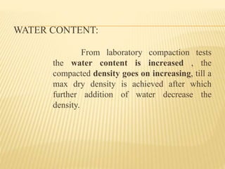 WATER CONTENT:
From laboratory compaction tests
the water content is increased , the
compacted density goes on increasing, till a
max dry density is achieved after which
further addition of water decrease the
density.
 