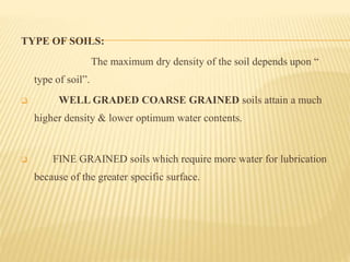 TYPE OF SOILS:
The maximum dry density of the soil depends upon “
type of soil”.
 WELL GRADED COARSE GRAINED soils attain a much
higher density & lower optimum water contents.
 FINE GRAINED soils which require more water for lubrication
because of the greater specific surface.
 