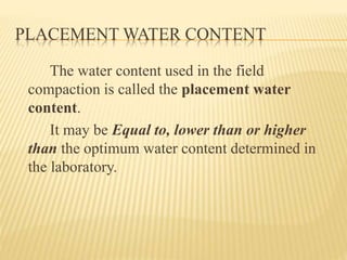 PLACEMENT WATER CONTENT
The water content used in the field
compaction is called the placement water
content.
It may be Equal to, lower than or higher
than the optimum water content determined in
the laboratory.
 