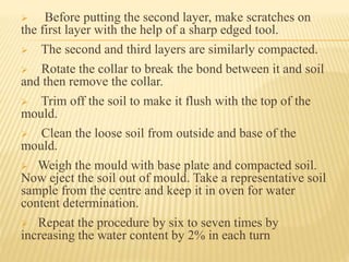  Before putting the second layer, make scratches on
the first layer with the help of a sharp edged tool.
 The second and third layers are similarly compacted.
 Rotate the collar to break the bond between it and soil
and then remove the collar.
 Trim off the soil to make it flush with the top of the
mould.
 Clean the loose soil from outside and base of the
mould.
 Weigh the mould with base plate and compacted soil.
Now eject the soil out of mould. Take a representative soil
sample from the centre and keep it in oven for water
content determination.
 Repeat the procedure by six to seven times by
increasing the water content by 2% in each turn
 