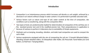 Introduction
 Compaction is an instantaneous process which increases soil density or unit weight, achieved by a
decrease in air volume without change in water content. It is performed in partially saturated soils.
 Various factors such as nature and type of soil, water content at the time of compaction, site
conditions such as weathering, along with the compactive effort.
 Two types of tests are predominantly implied for determination of compaction of the soil they are: i)
the standard proctor test and ii) the modified proctor test. Their preponderance in application is
because of easiness to perform in laboratory due to workability of Simple equipments.
 Methods such as tamping, kneading, vibration, and static load compaction are used to compact the
soil in field.
 Various equipments equipped with the aim of compacting the soil are: i) Smooth Wheeled Rollers:
Vibrating smooth wheeled rollers. (ii) Sheepsfoot roller Roller, (iii) Pneumatic Tyred Rollers,(iv) Grid
Rollers, (v) Pad Foot / Tamping Rollers.
 