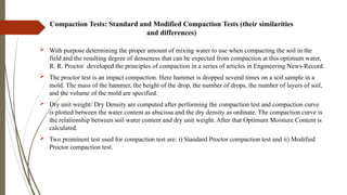 Compaction Tests: Standard and Modified Compaction Tests (their similarities
and differences)
 With purpose determining the proper amount of mixing water to use when compacting the soil in the
field and the resulting degree of denseness that can be expected from compaction at this optimum water,
R. R. Proctor developed the principles of compaction in a series of articles in Engineering News-Record.
 The proctor test is an impact compaction. Here hammer is dropped several times on a soil sample in a
mold. The mass of the hammer, the height of the drop, the number of drops, the number of layers of soil,
and the volume of the mold are specified.
 Dry unit weight/ Dry Density are computed after performing the compaction test and compaction curve
is plotted between the water content as abscissa and the dry density as ordinate. The compaction curve is
the relationship between soil water content and dry unit weight. After that Optimum Moisture Content is
calculated.
 Two prominent test used for compaction test are: i) Standard Proctor compaction test and ii) Modified
Proctor compaction test.
 