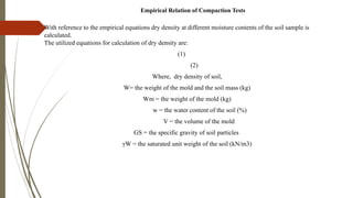 Empirical Relation of Compaction Tests
With reference to the empirical equations dry density at different moisture contents of the soil sample is
calculated.
The utilized equations for calculation of dry density are:
(1)
(2)
Where, dry density of soil,
W= the weight of the mold and the soil mass (kg)
Wm = the weight of the mold (kg)
w = the water content of the soil (%)
V = the volume of the mold
GS = the specific gravity of soil particles
γW = the saturated unit weight of the soil (kN/m3)
 