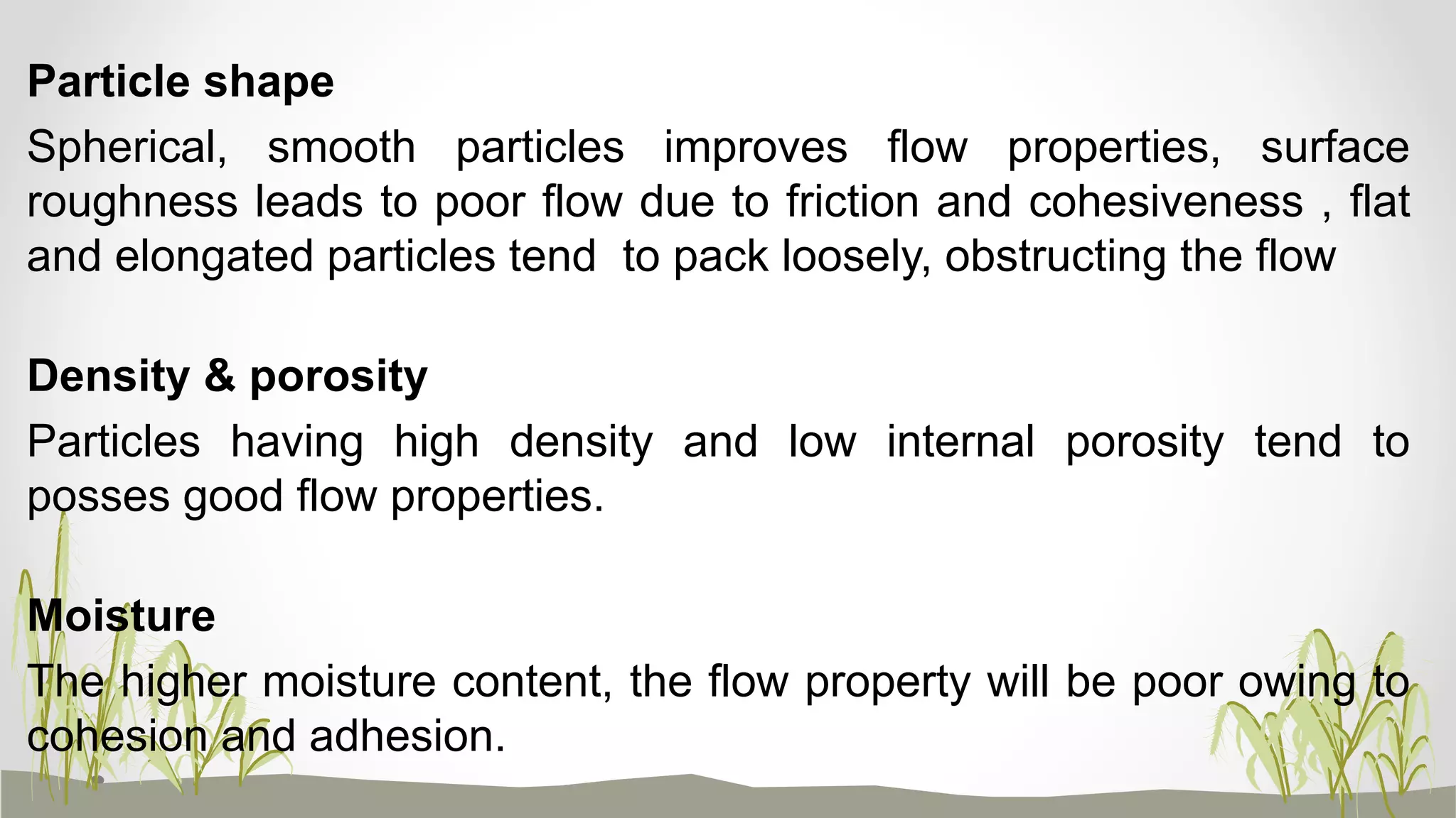 Particle shape
Spherical, smooth particles improves flow properties, surface
roughness leads to poor flow due to friction and cohesiveness , flat
and elongated particles tend to pack loosely, obstructing the flow
Density & porosity
Particles having high density and low internal porosity tend to
posses good flow properties.
Moisture
The higher moisture content, the flow property will be poor owing to
cohesion and adhesion.
 