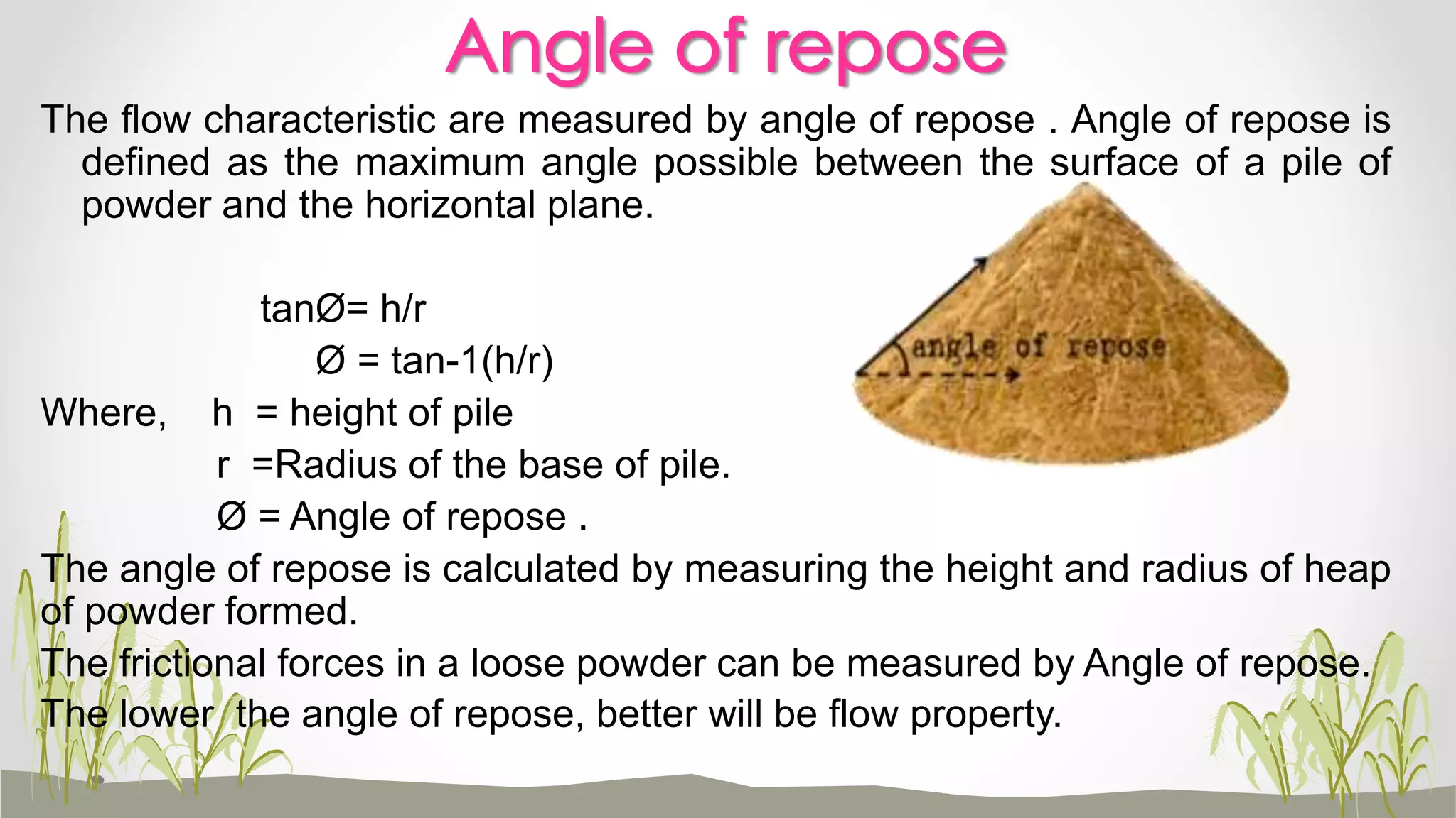 Angle of repose
The flow characteristic are measured by angle of repose . Angle of repose is
defined as the maximum angle possible between the surface of a pile of
powder and the horizontal plane.
tanØ= h/r
Ø = tan-1(h/r)
Where, h = height of pile
r =Radius of the base of pile.
Ø = Angle of repose .
The angle of repose is calculated by measuring the height and radius of heap
of powder formed.
The frictional forces in a loose powder can be measured by Angle of repose.
The lower the angle of repose, better will be flow property.
 