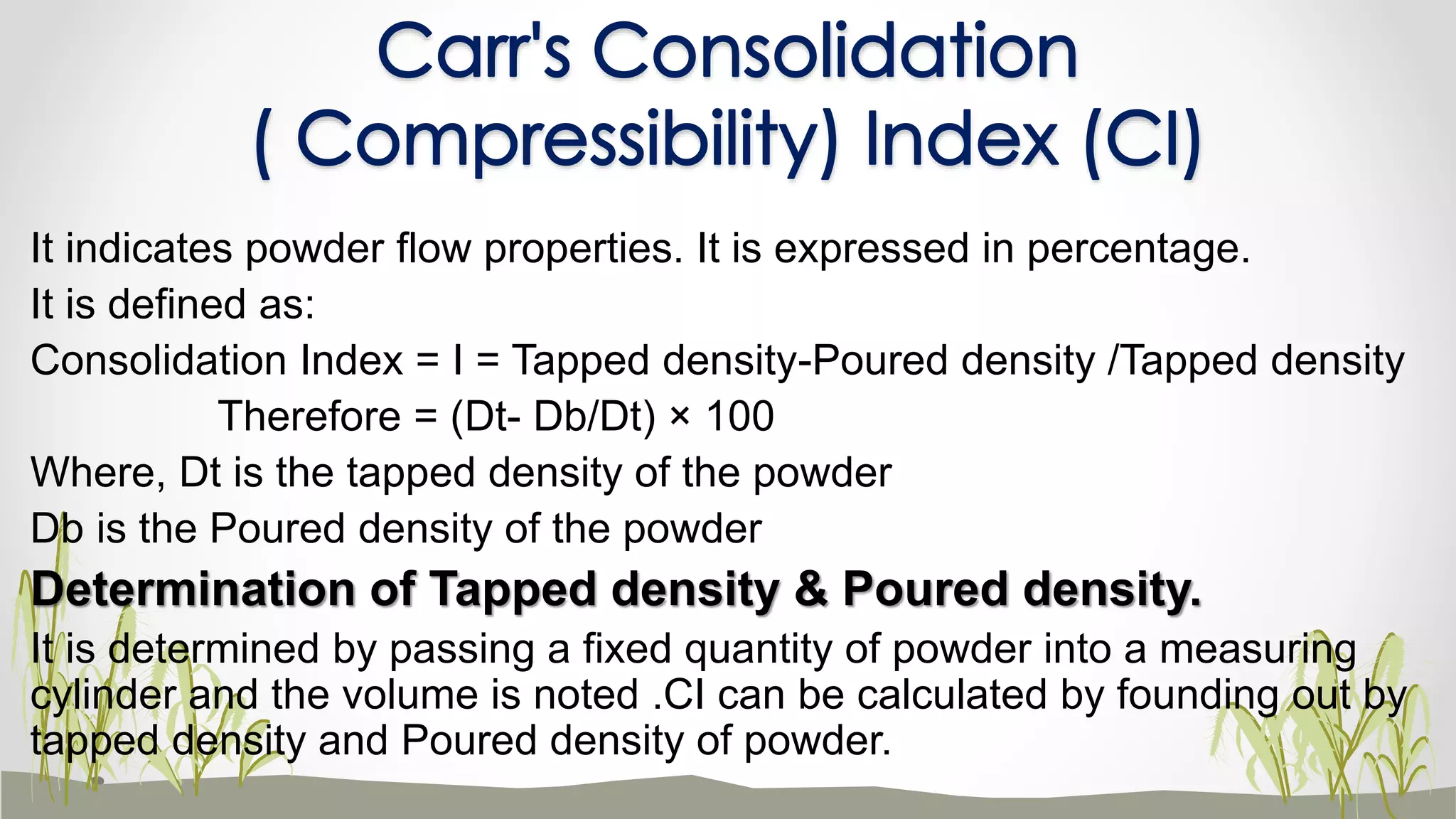 It indicates powder flow properties. It is expressed in percentage.
It is defined as:
Consolidation Index = I = Tapped density-Poured density /Tapped density
Therefore = (Dt- Db/Dt) × 100
Where, Dt is the tapped density of the powder
Db is the Poured density of the powder
Determination of Tapped density & Poured density.
It is determined by passing a fixed quantity of powder into a measuring
cylinder and the volume is noted .CI can be calculated by founding out by
tapped density and Poured density of powder.
Carr's Consolidation
( Compressibility) Index (CI)
 
